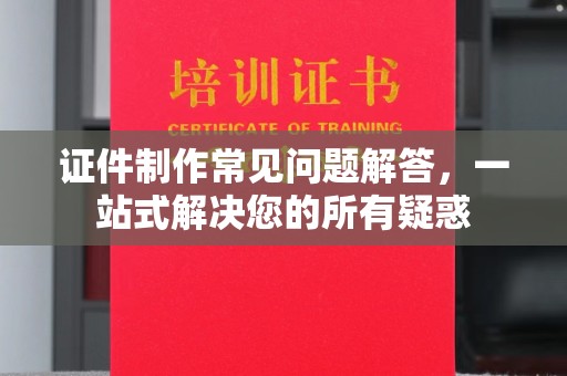 绍兴证件制作常见问题解答，一站式解决您的所有疑惑