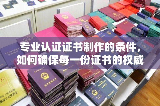 绍兴专业认证证书制作的条件，如何确保每一份证书的权威与可信